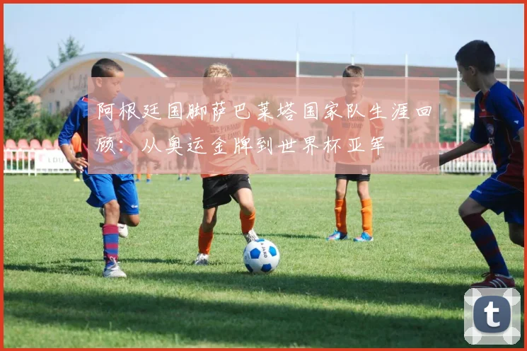 阿根廷国脚萨巴莱塔国家队生涯回顾：从奥运金牌到世界杯亚军