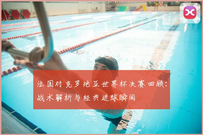 法国对克罗地亚世界杯决赛回顾：战术解析与经典进球瞬间