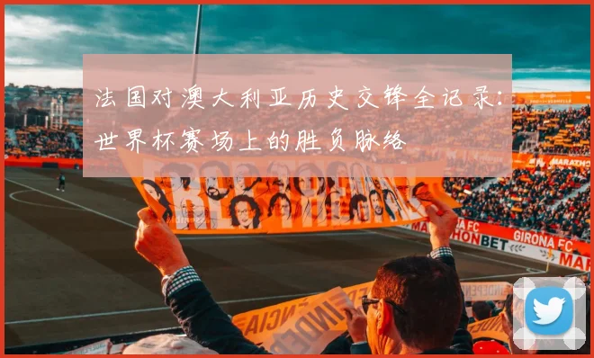 法国对澳大利亚历史交锋全记录：世界杯赛场上的胜负脉络