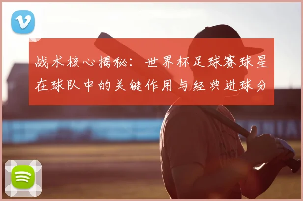 战术核心揭秘：世界杯足球赛球星在球队中的关键作用与经典进球分析