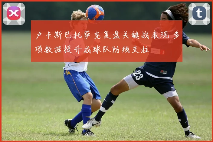 卢卡斯巴托萨克复盘关键战表现 多项数据提升成球队防线支柱