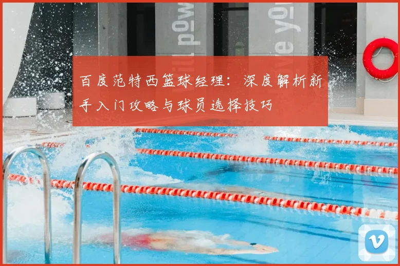 百度范特西篮球经理：深度解析新手入门攻略与球员选择技巧