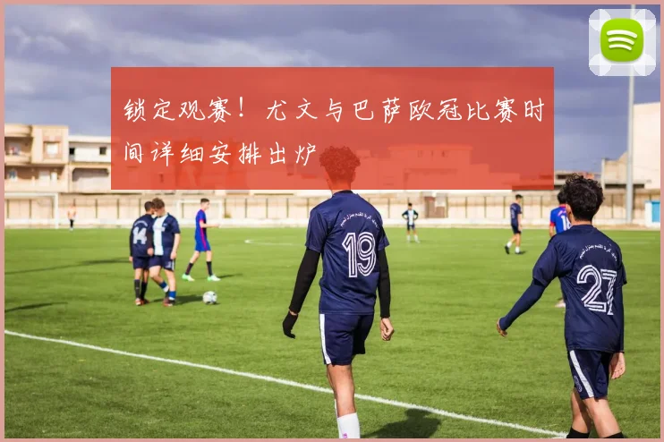 锁定观赛！尤文与巴萨欧冠比赛时间详细安排出炉