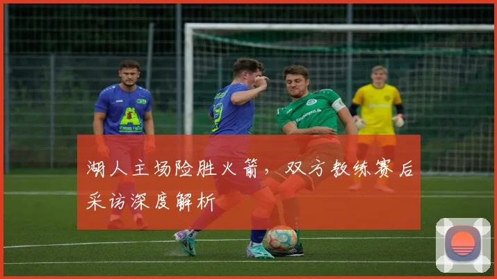 湖人主场险胜火箭，双方教练赛后采访深度解析