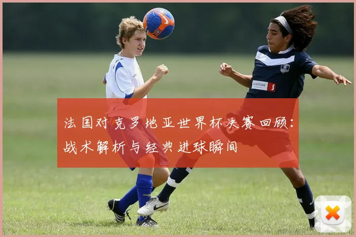法国对克罗地亚世界杯决赛回顾：战术解析与经典进球瞬间